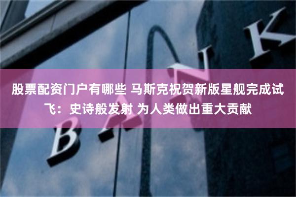 股票配资门户有哪些 马斯克祝贺新版星舰完成试飞：史诗般发射 为人类做出重大贡献