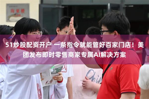 51炒股配资开户 一条指令就能管好百家门店！美团发布即时零售商家专属AI解决方案
