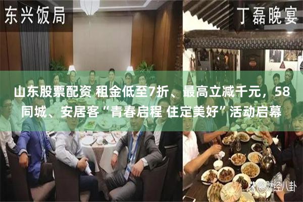 山东股票配资 租金低至7折、最高立减千元，58同城、安居客“青春启程 住定美好”活动启幕